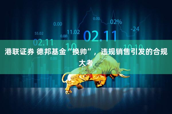 港联证券 德邦基金“换帅”，违规销售引发的合规大考