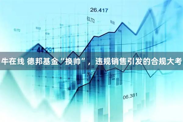 牛在线 德邦基金“换帅”，违规销售引发的合规大考
