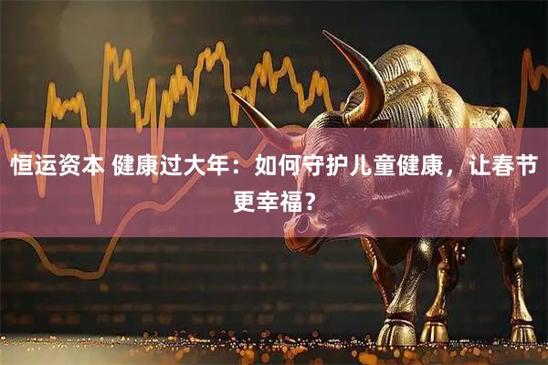 恒运资本 健康过大年：如何守护儿童健康，让春节更幸福？