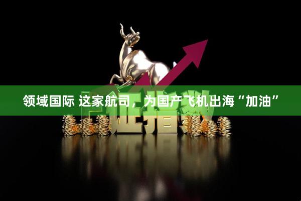 领域国际 这家航司，为国产飞机出海“加油”