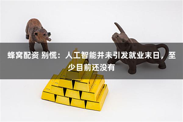 蜂窝配资 别慌：人工智能并未引发就业末日，至少目前还没有