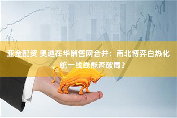 亚金配资 奥迪在华销售网合并：南北博弈白热化，统一战线能否破局？
