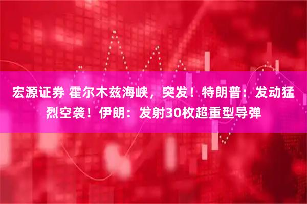 宏源证券 霍尔木兹海峡，突发！特朗普：发动猛烈空袭！伊朗：发射30枚超重型导弹