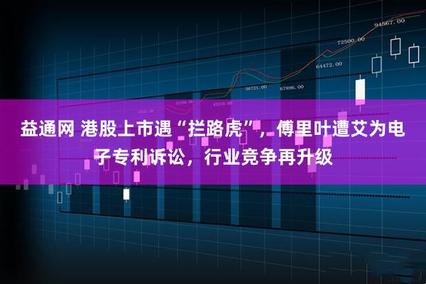 益通网 港股上市遇“拦路虎”，傅里叶遭艾为电子专利诉讼，行业竞争再升级