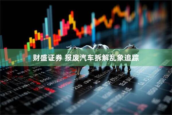 财盛证券 报废汽车拆解乱象追踪