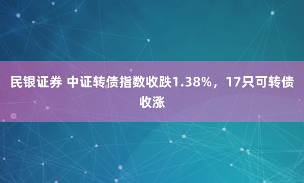 民银证券 中证转债指数收跌1.38%，17只可转债收涨