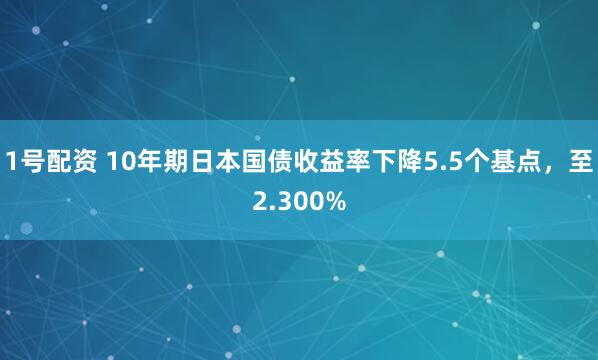 1号配资 10年期日本国债收益率下降5.5个基点，至2.300%