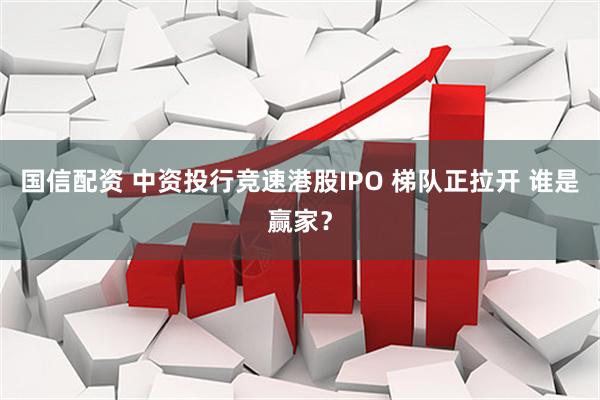 国信配资 中资投行竞速港股IPO 梯队正拉开 谁是赢家？
