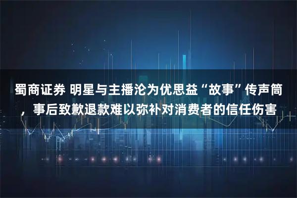 蜀商证券 明星与主播沦为优思益“故事”传声筒，事后致歉退款难以弥补对消费者的信任伤害