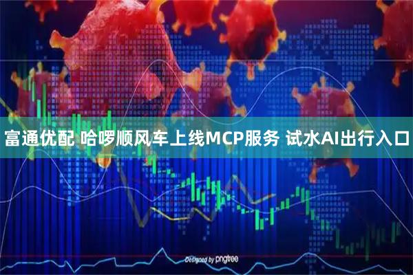 富通优配 哈啰顺风车上线MCP服务 试水AI出行入口