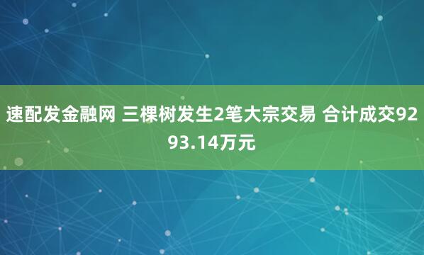 速配发金融网 三棵树发生2笔大宗交易 合计成交9293.14万元