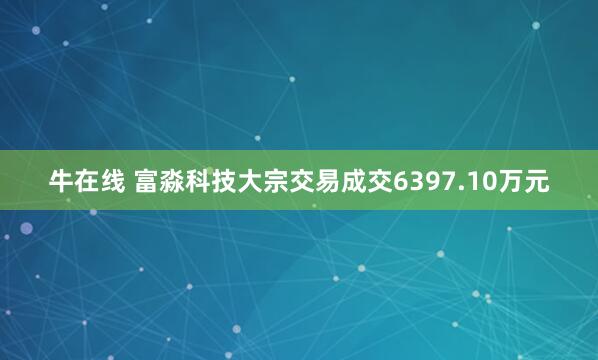 牛在线 富淼科技大宗交易成交6397.10万元