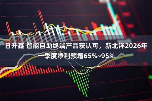 日升鑫 智能自助终端产品获认可，新北洋2026年一季度净利预增65%~95%