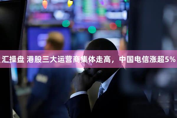 汇操盘 港股三大运营商集体走高，中国电信涨超5%