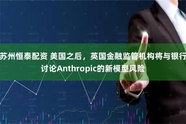苏州恒泰配资 美国之后，英国金融监管机构将与银行讨论Anthropic的新模型风险
