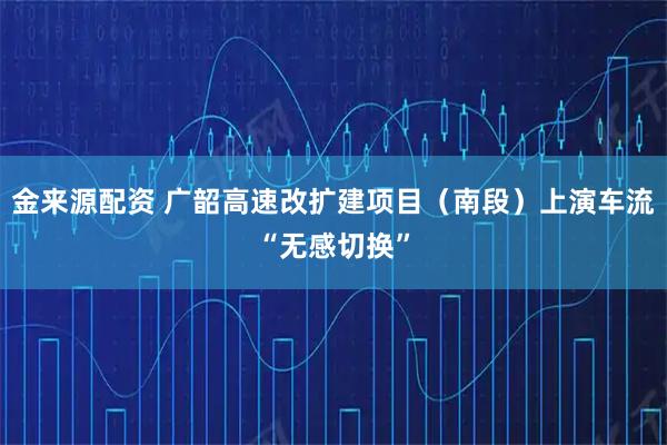 金来源配资 广韶高速改扩建项目（南段）上演车流“无感切换”