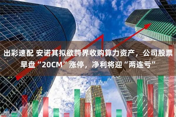出彩速配 安诺其拟欲跨界收购算力资产，公司股票早盘“20CM”涨停，净利将迎“两连亏”