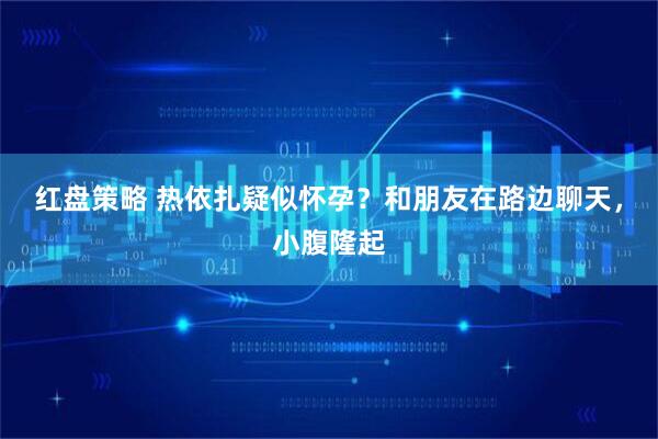红盘策略 热依扎疑似怀孕？和朋友在路边聊天，小腹隆起