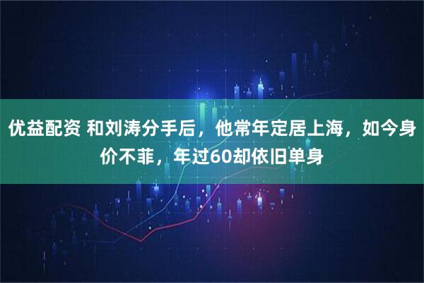 优益配资 和刘涛分手后,他常年定居上海,如今身价不菲,年过60却依旧单身