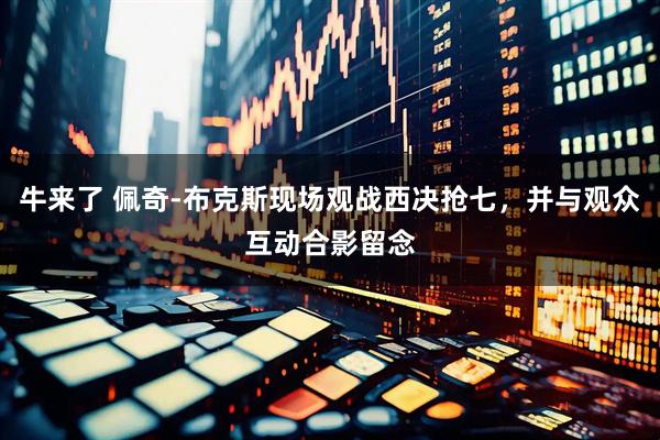 牛来了 佩奇-布克斯现场观战西决抢七，并与观众互动合影留念