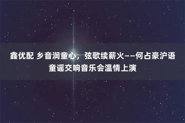 鑫优配 乡音润童心，弦歌续薪火——何占豪沪语童谣交响音乐会温情上演