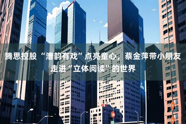 腾思控股 “漕韵有戏”点亮童心，蔡金萍带小朋友走进“立体阅读”的世界