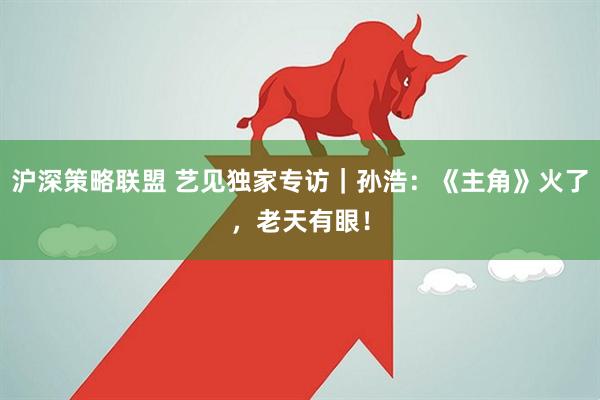 沪深策略联盟 艺见独家专访｜孙浩：《主角》火了，老天有眼！