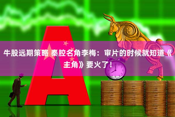 牛股远期策略 秦腔名角李梅：审片的时候就知道《主角》要火了！