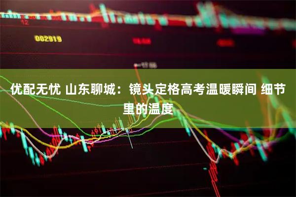 优配无忧 山东聊城：镜头定格高考温暖瞬间 细节里的温度