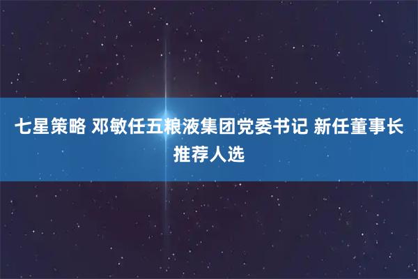 七星策略 邓敏任五粮液集团党委书记 新任董事长推荐人选