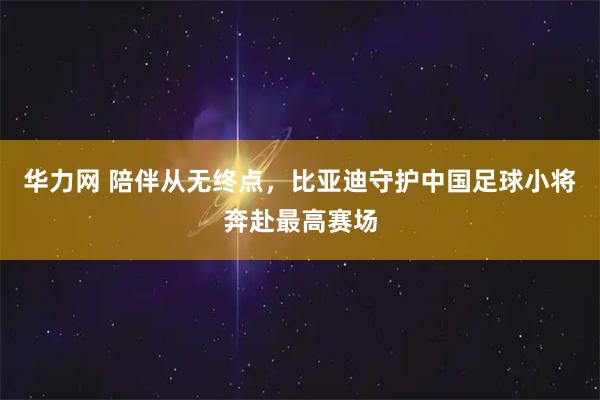 华力网 陪伴从无终点，比亚迪守护中国足球小将奔赴最高赛场