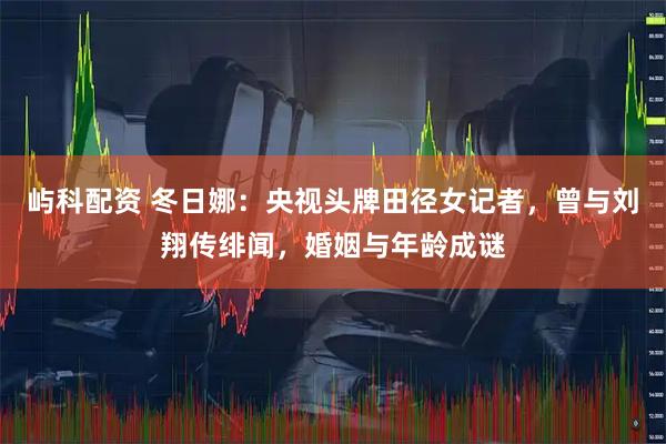 屿科配资 冬日娜：央视头牌田径女记者，曾与刘翔传绯闻，婚姻与年龄成谜