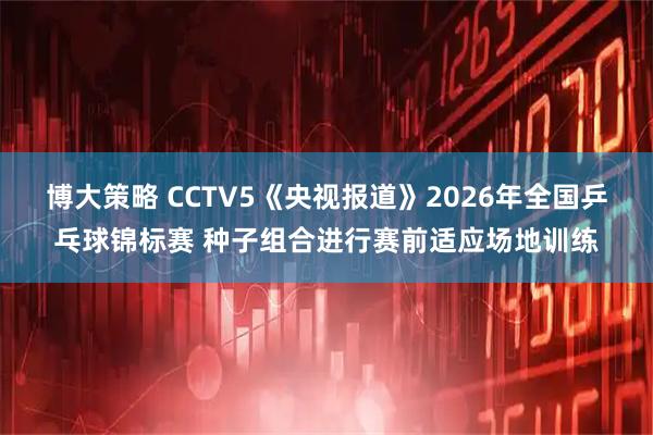 博大策略 CCTV5《央视报道》2026年全国乒乓球锦标赛 种子组合进行赛前适应场地训练