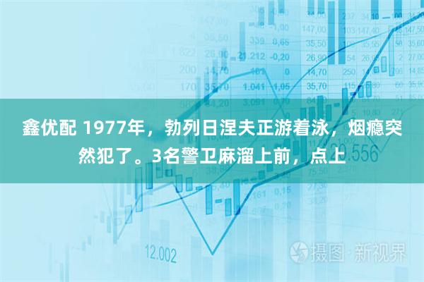 鑫优配 1977年，勃列日涅夫正游着泳，烟瘾突然犯了。3名警卫麻溜上前，点上