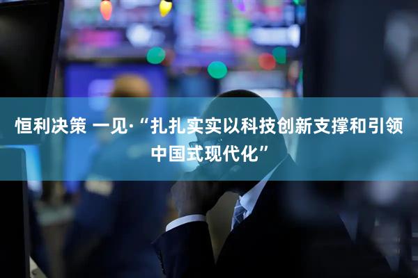 恒利决策 一见·“扎扎实实以科技创新支撑和引领中国式现代化”