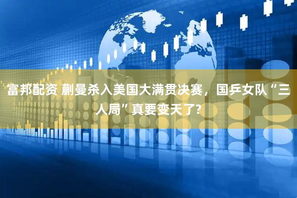 富邦配资 蒯曼杀入美国大满贯决赛，国乒女队“三人局”真要变天了?