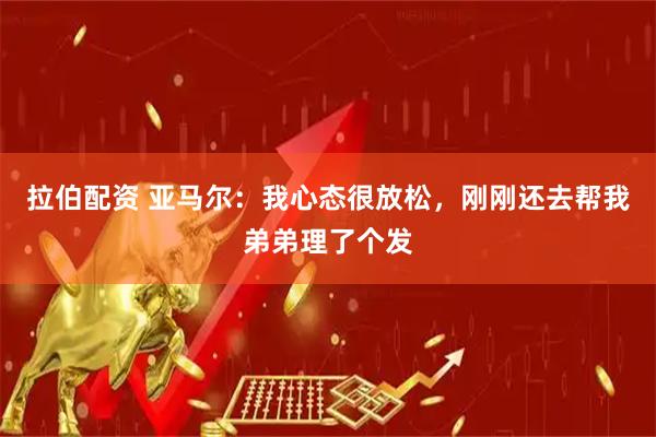 拉伯配资 亚马尔:我心态很放松,刚刚还去帮我弟弟理了个发