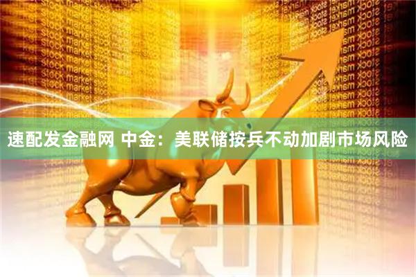 速配发金融网 中金:美联储按兵不动加剧市场风险
