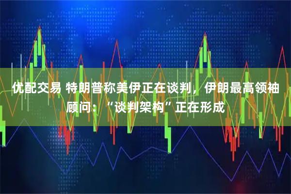 优配交易 特朗普称美伊正在谈判，伊朗最高领袖顾问：“谈判架构”正在形成