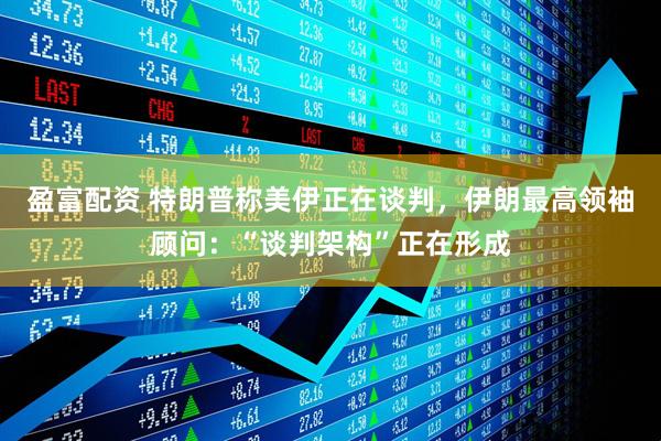 盈富配资 特朗普称美伊正在谈判，伊朗最高领袖顾问：“谈判架构”正在形成