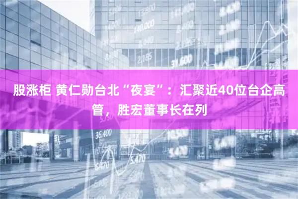 股涨柜 黄仁勋台北“夜宴”：汇聚近40位台企高管，胜宏董事长在列
