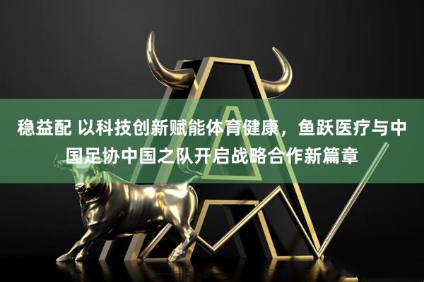 稳益配 以科技创新赋能体育健康，鱼跃医疗与中国足协中国之队开启战略合作新篇章