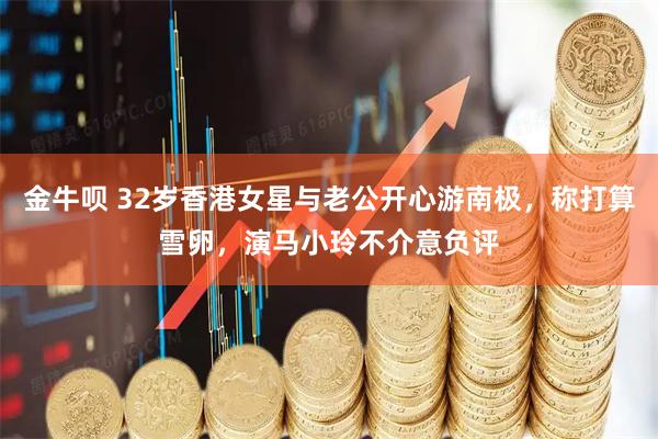 金牛呗 32岁香港女星与老公开心游南极，称打算雪卵，演马小玲不介意负评