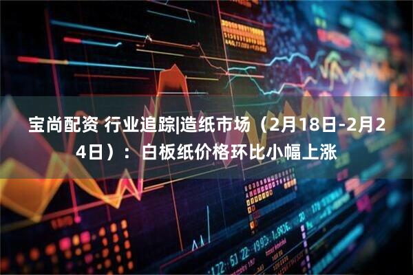 宝尚配资 行业追踪|造纸市场（2月18日-2月24日）：白板纸价格环比小幅上涨
