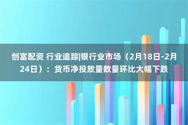 创富配资 行业追踪|银行业市场（2月18日-2月24日）：货币净投放量数量环比大幅下跌