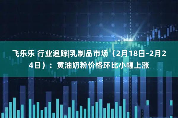 飞乐乐 行业追踪|乳制品市场（2月18日-2月24日）：黄油奶粉价格环比小幅上涨