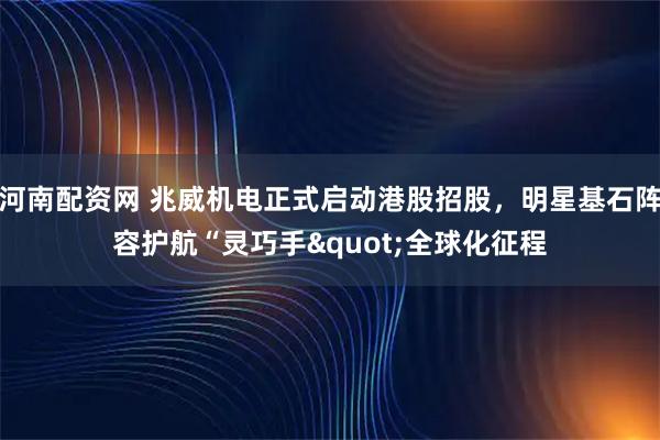 河南配资网 兆威机电正式启动港股招股，明星基石阵容护航“灵巧手"全球化征程