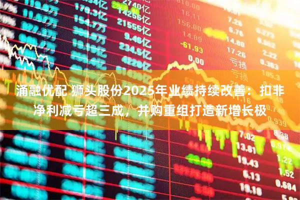 涌融优配 狮头股份2025年业绩持续改善：扣非净利减亏超三成，并购重组打造新增长极
