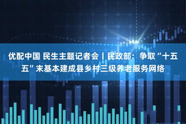优配中国 民生主题记者会丨民政部：争取“十五五”末基本建成县乡村三级养老服务网络