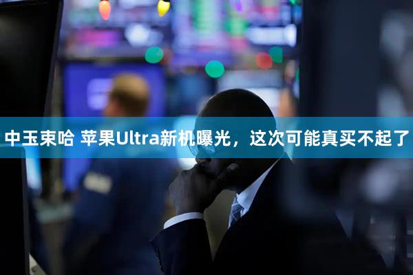 中玉束哈 苹果Ultra新机曝光，这次可能真买不起了